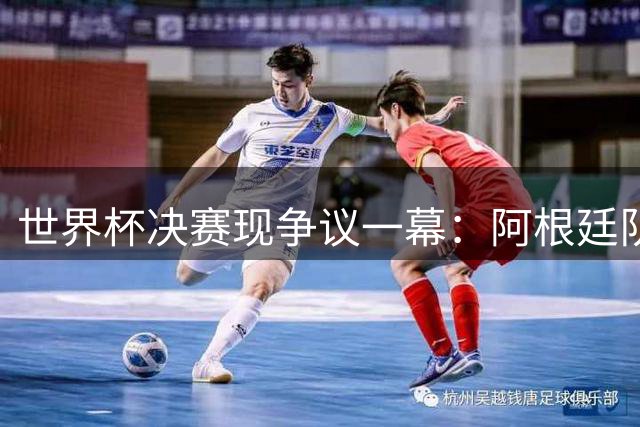 世界杯决赛现争议一幕：阿根廷队暴力犯规引全球哗然 卫冕冠军形象崩塌
