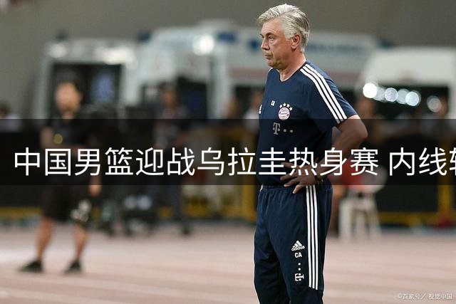 中国男篮迎战乌拉圭热身赛 内线轮换与失误控制成关键