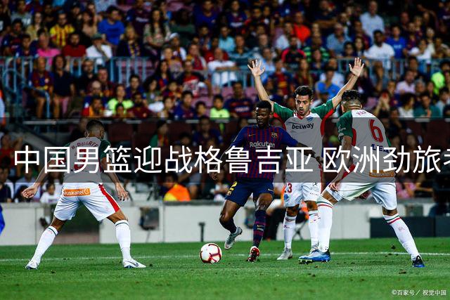中国男篮迎战格鲁吉亚 欧洲劲旅考验郭家军战术应变