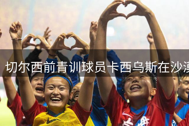 切尔西前青训球员卡西乌斯在沙漠谷地身亡，俱乐部官方社媒悼念