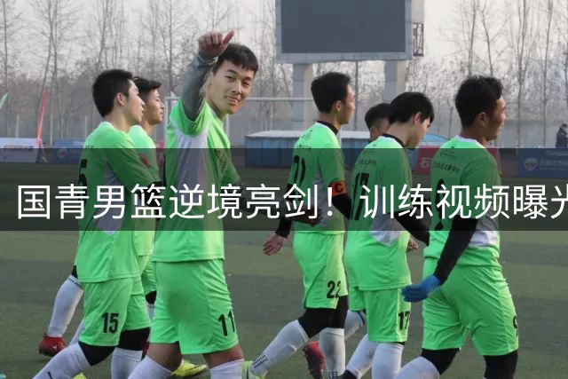 国青男篮逆境亮剑！训练视频曝光球员硬核对抗画面