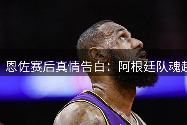 恩佐赛后真情告白：阿根廷队魂超越胜负 红牌争议背后显担当