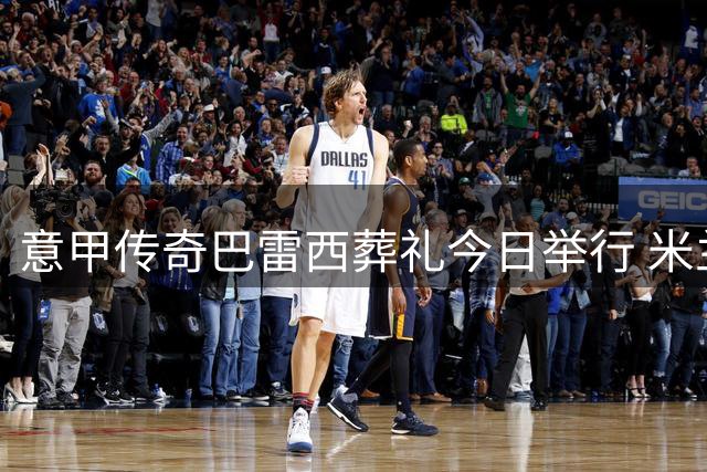 意甲传奇巴雷西葬礼今日举行 米兰全城哀悼欧陆豪门集体致敬