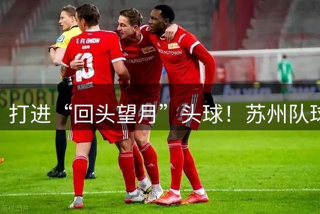 打进“回头望月”头球！苏州队球员闫浩：进球后脑袋已经“蒙了”