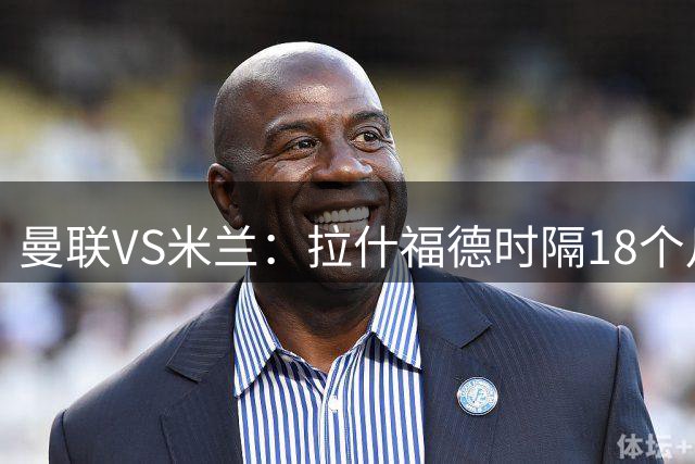 曼联VS米兰：拉什福德时隔18个月复出，正面对决曾弃用他的阿莫林