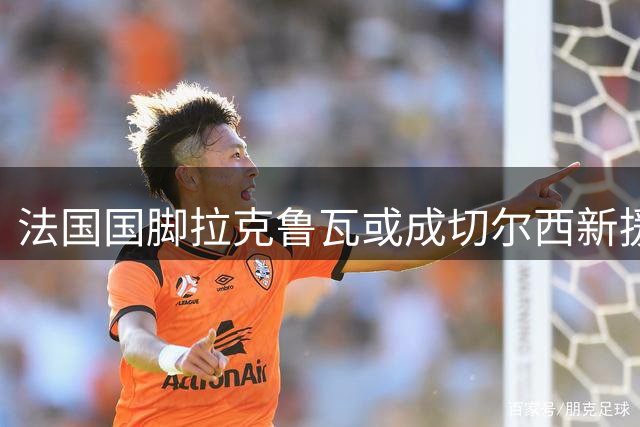 法国国脚拉克鲁瓦或成切尔西新援，六年长约即将敲定