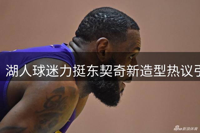 湖人球迷力挺东契奇新造型热议引爆社交媒体