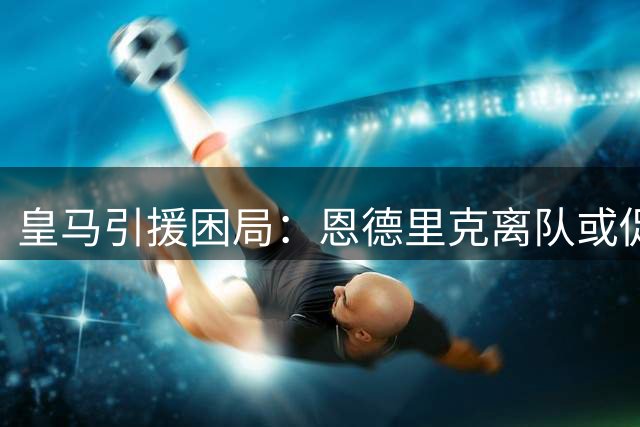 皇马引援困局：恩德里克离队或促后腰后卫补强