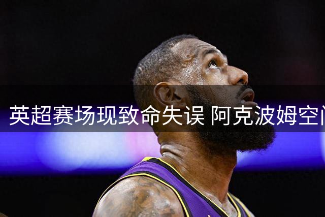 英超赛场现致命失误 阿克波姆空门建功助伊镇追分