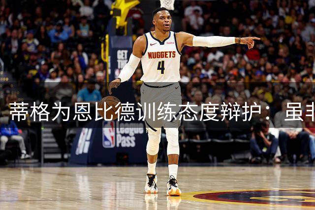 蒂格为恩比德训练态度辩护：虽非最拼但足够努力