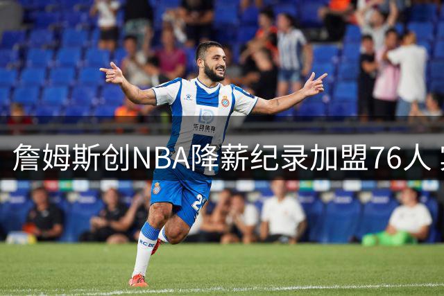 詹姆斯创NBA降薪纪录加盟76人 宾州设立"詹姆斯日"致敬传奇