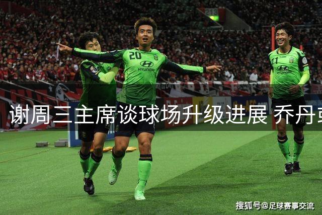 谢周三主席谈球场升级进展 乔丹或将来访观赛