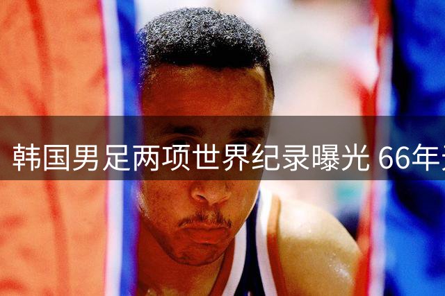 韩国男足两项世界纪录曝光 66年无冠背后暗藏亚洲足球困局
